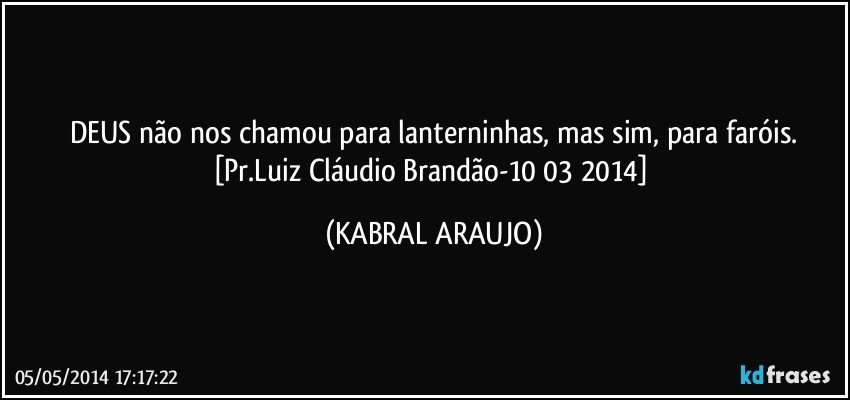 DEUS não nos chamou para lanterninhas, mas sim, para faróis.
[Pr.Luiz Cláudio Brandão-10/03/2014] (KABRAL ARAUJO)