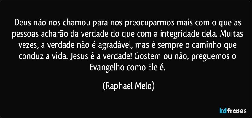Deus não nos chamou para nos preocuparmos mais com o que as pessoas acharão da verdade do que com a integridade dela. Muitas vezes, a verdade não é agradável, mas é sempre o caminho que conduz a vida. Jesus é a verdade! Gostem ou não, preguemos o Evangelho como Ele é. (Raphael Melo)