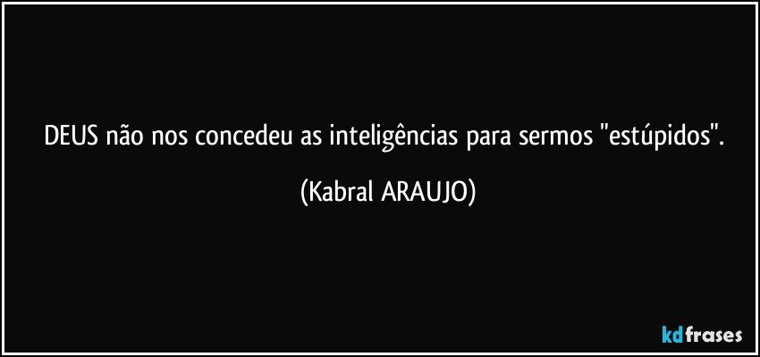 DEUS não nos concedeu as inteligências para sermos "estúpidos". (KABRAL ARAUJO)