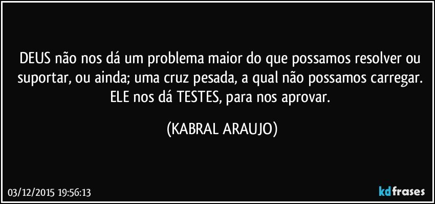 DEUS não nos dá um problema maior do que possamos resolver ou suportar, ou ainda; uma cruz pesada, a qual não possamos carregar. ELE nos dá TESTES, para nos aprovar. (KABRAL ARAUJO)