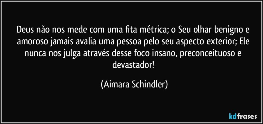 Deus não nos mede com uma fita métrica; o Seu olhar benigno e amoroso jamais avalia uma pessoa pelo seu aspecto exterior; Ele nunca nos julga através desse foco insano, preconceituoso e devastador! (Aimara Schindler)