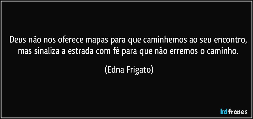 Deus não nos oferece mapas para que caminhemos ao seu encontro, mas sinaliza a estrada com fé para que não erremos o caminho. (Edna Frigato)