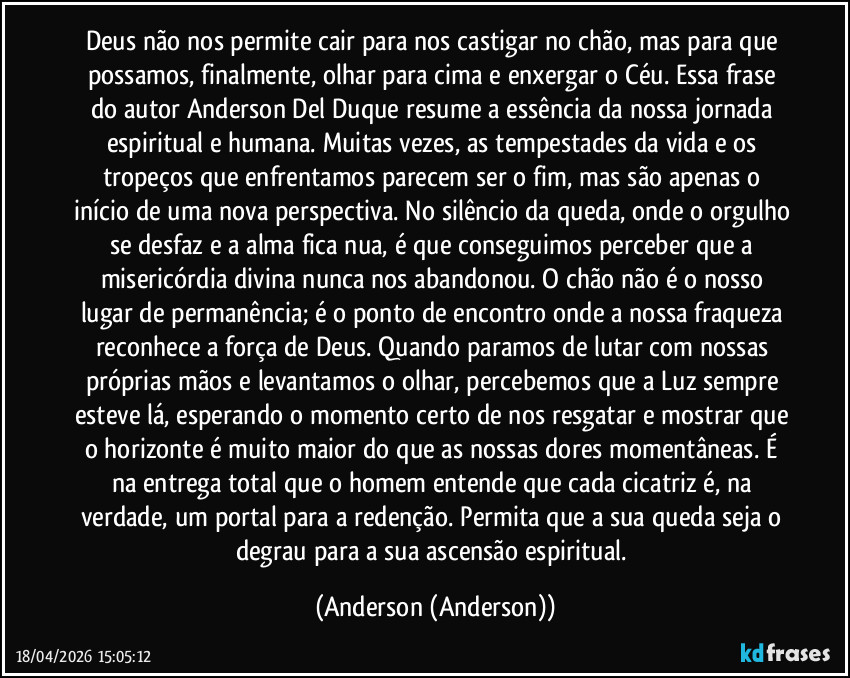 Deus não nos permite cair para nos castigar no chão, mas para que possamos, finalmente, olhar para cima e enxergar o Céu. Essa frase do autor Anderson Del Duque resume a essência da nossa jornada espiritual e humana. Muitas vezes, as tempestades da vida e os tropeços que enfrentamos parecem ser o fim, mas são apenas o início de uma nova perspectiva. No silêncio da queda, onde o orgulho se desfaz e a alma fica nua, é que conseguimos perceber que a misericórdia divina nunca nos abandonou. O chão não é o nosso lugar de permanência; é o ponto de encontro onde a nossa fraqueza reconhece a força de Deus. Quando paramos de lutar com nossas próprias mãos e levantamos o olhar, percebemos que a Luz sempre esteve lá, esperando o momento certo de nos resgatar e mostrar que o horizonte é muito maior do que as nossas dores momentâneas. É na entrega total que o homem entende que cada cicatriz é, na verdade, um portal para a redenção. Permita que a sua queda seja o degrau para a sua ascensão espiritual. (Anderson (Anderson))