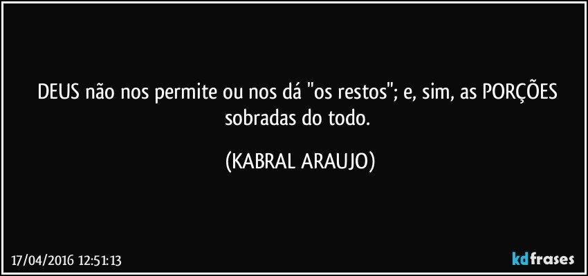 DEUS não nos permite ou nos dá "os restos"; e, sim, as PORÇÕES sobradas do todo. (KABRAL ARAUJO)