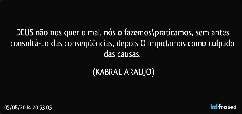 DEUS não nos quer o mal, nós o fazemos\praticamos, sem antes consultá-Lo das conseqüências, depois O imputamos como culpado das causas. (KABRAL ARAUJO)