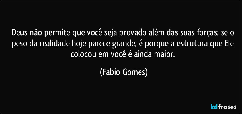 Deus não permite que você seja provado além das suas forças; se o peso da realidade hoje parece grande, é porque a estrutura que Ele colocou em você é ainda maior. (Fabio Gomes)