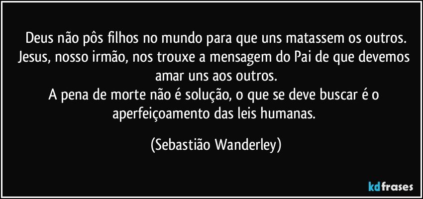 Deus não pôs filhos no mundo para que uns matassem os outros.
Jesus, nosso irmão, nos trouxe a mensagem do Pai de que devemos amar uns aos outros.
A pena de morte não é solução, o que se deve buscar é o aperfeiçoamento das leis humanas. (Sebastião Wanderley)