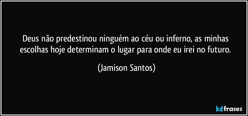 Deus não predestinou ninguém ao céu ou inferno, as minhas escolhas hoje determinam o lugar para onde eu irei no futuro. (Jamison Santos)
