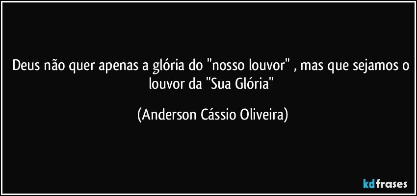 Deus não quer apenas a glória do "nosso louvor" , mas que sejamos o louvor da "Sua Glória" (Anderson Cássio Oliveira)