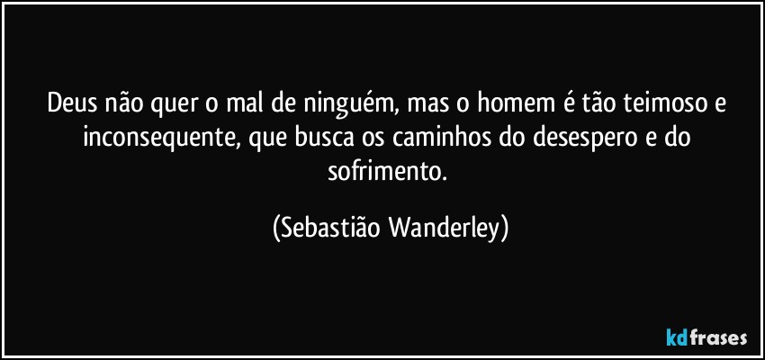 Deus não quer o mal de ninguém, mas o homem é tão teimoso e inconsequente, que busca os caminhos do desespero e do sofrimento. (Sebastião Wanderley)