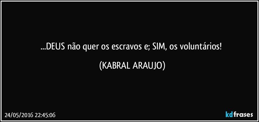...DEUS não quer os escravos e; SIM, os voluntários! (KABRAL ARAUJO)