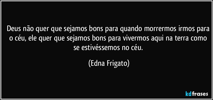 Deus não quer que sejamos bons para quando morrermos irmos para o céu, ele quer que sejamos bons para vivermos aqui na terra como se estivéssemos no céu. (Edna Frigato)