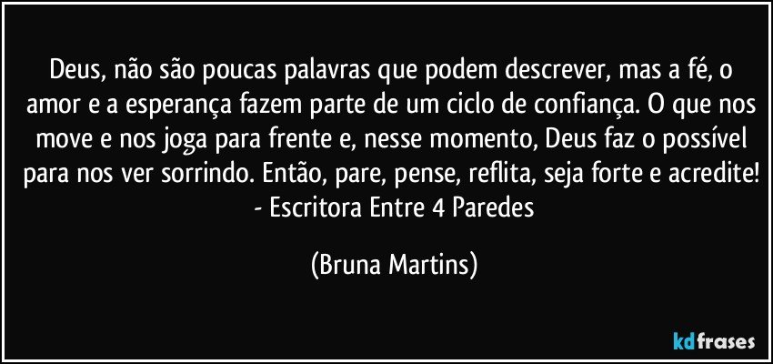 Deus, não são poucas palavras que podem descrever, mas a fé, o amor e a esperança fazem parte de um ciclo de confiança. O que nos move e nos joga para frente e, nesse momento, Deus faz o possível para nos ver sorrindo. Então, pare, pense, reflita, seja forte e acredite!  - Escritora Entre 4 Paredes (Bruna Martins)