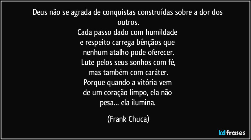 Deus não se agrada de conquistas construídas sobre a dor dos outros.
Cada passo dado com humildade 
e respeito carrega bênçãos que 
nenhum atalho pode oferecer.
Lute pelos seus sonhos com fé,
mas também com caráter.
Porque quando a vitória vem 
de um coração limpo, ela não 
pesa… ela ilumina. (Frank Chuca)