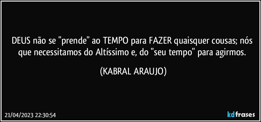 DEUS não se "prende" ao TEMPO para FAZER quaisquer cousas; nós que necessitamos do Altíssimo e, do "seu tempo" para agirmos. (KABRAL ARAUJO)