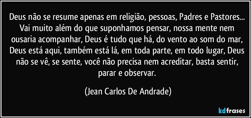 Deus não se resume apenas em religião, pessoas, Padres e Pastores... Vai muito além do que suponhamos pensar, nossa mente nem ousaria acompanhar, Deus é tudo que há, do vento ao som do mar, Deus está aqui, também está lá, em toda parte, em todo lugar, Deus não se vê, se sente, você não precisa nem acreditar, basta sentir, parar e observar. (Jean Carlos De Andrade)