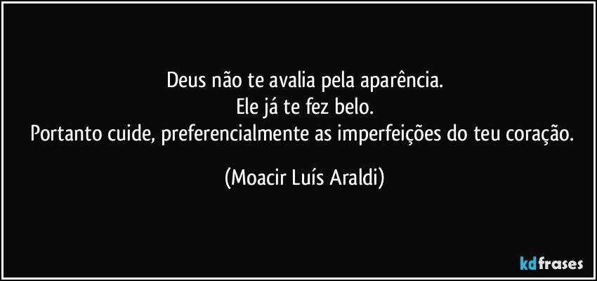 Deus não te avalia pela aparência.
Ele já te fez belo.
Portanto cuide, preferencialmente as imperfeições do teu coração. (Moacir Luís Araldi)