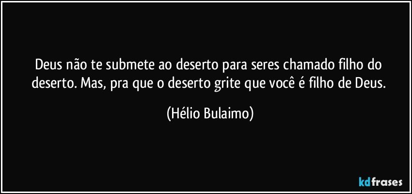 Deus não te submete ao deserto para seres chamado filho do deserto. Mas, pra que o deserto grite que você é filho de Deus. (Hélio Bulaimo)