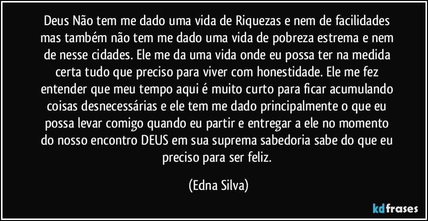 Deus Não tem me dado uma vida de Riquezas e nem de facilidades mas também não tem me dado uma vida de pobreza estrema e nem de nesse cidades. Ele me da uma vida onde eu possa ter na medida certa tudo que preciso para viver com honestidade. Ele me fez entender que meu tempo aqui é muito curto para ficar acumulando coisas desnecessárias e ele tem me dado principalmente o que eu possa levar comigo quando eu partir e entregar a ele no momento do nosso encontro DEUS em sua suprema sabedoria sabe do que eu preciso para ser feliz. (Edna Silva)