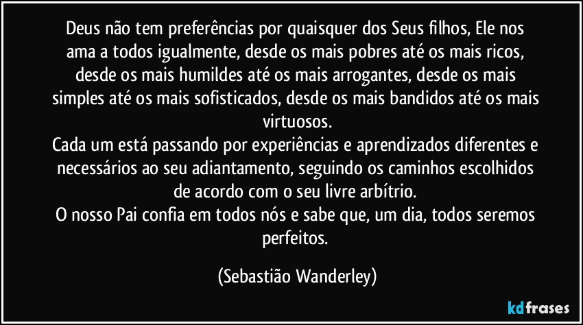 Deus não tem preferências por quaisquer dos Seus filhos, Ele nos ama a todos igualmente, desde os mais pobres até os mais ricos, desde os mais humildes até os mais arrogantes, desde os mais simples até os mais sofisticados, desde os mais bandidos até os mais virtuosos.
Cada um está passando por experiências e aprendizados diferentes e necessários ao seu adiantamento, seguindo os caminhos escolhidos de acordo com o seu livre arbítrio. 
O nosso Pai confia em todos nós e sabe que, um dia, todos seremos perfeitos. (Sebastião Wanderley)