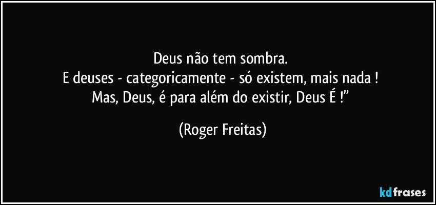 Deus não tem sombra. 
E deuses - categoricamente - só existem, mais nada ! 
Mas, Deus, é para além do existir, Deus É !” (Roger Freitas)