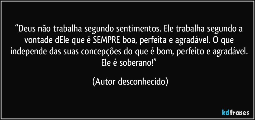 “Deus não trabalha segundo sentimentos. Ele trabalha segundo a vontade dEle que é SEMPRE boa, perfeita e agradável. O que independe das suas concepções do que é bom, perfeito e agradável. Ele é soberano!” (Autor desconhecido)