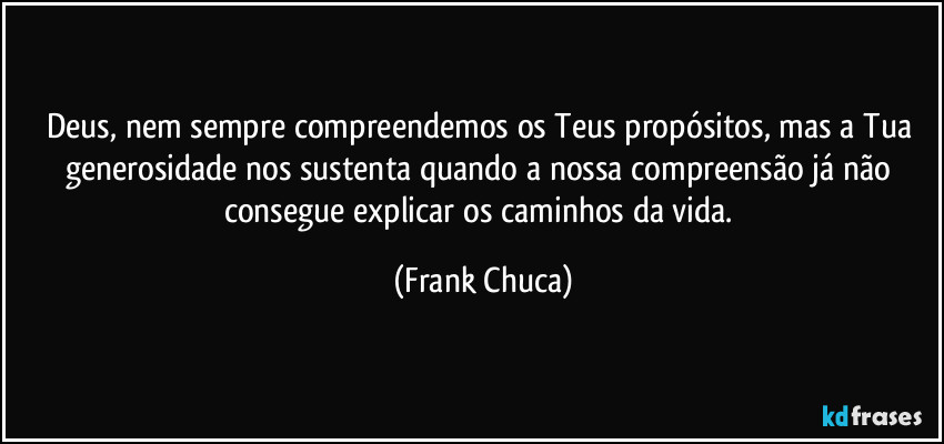 Deus, nem sempre compreendemos os Teus propósitos, mas a Tua generosidade nos sustenta quando a nossa compreensão já não consegue explicar os caminhos da vida. (Frank Chuca)