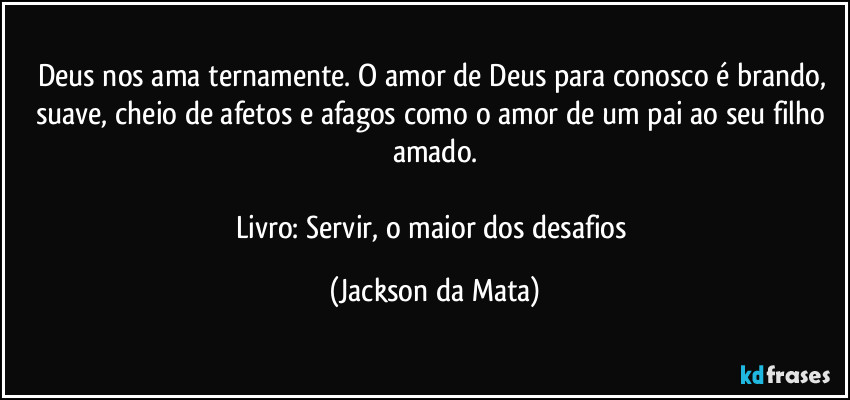 Deus nos ama ternamente. O amor de Deus para conosco é brando, suave, cheio de afetos e afagos como o amor de um pai ao seu filho amado.

Livro: Servir, o maior dos desafios (Jackson da Mata)