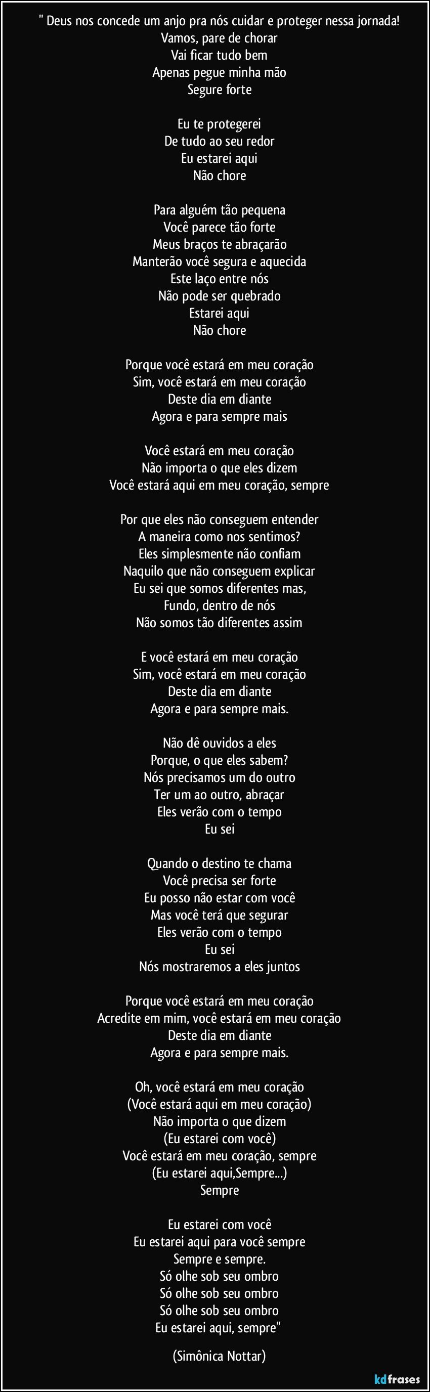 " Deus nos concede um anjo pra nós cuidar e proteger nessa jornada!
Vamos, pare de chorar
Vai ficar tudo bem
Apenas pegue minha mão
Segure forte

Eu te protegerei
De tudo ao seu redor
Eu estarei aqui
Não chore

Para alguém tão pequena
Você parece tão forte
Meus braços te abraçarão
Manterão você segura e aquecida
Este laço entre nós
Não pode ser quebrado
Estarei aqui
Não chore

Porque você estará em meu coração
Sim, você estará em meu coração
Deste dia em diante
Agora e para sempre mais

Você estará em meu coração
Não importa o que eles dizem
Você estará aqui em meu coração, sempre

Por que eles não conseguem entender
A maneira como nos sentimos?
Eles simplesmente não confiam
Naquilo que não conseguem explicar
Eu sei que somos diferentes mas,
Fundo, dentro de nós
Não somos tão diferentes assim

E você estará em meu coração
Sim, você estará em meu coração
Deste dia em diante
Agora e para sempre mais.

Não dê ouvidos a eles
Porque, o que eles sabem?
Nós precisamos um do outro
Ter um ao outro, abraçar
Eles verão com o tempo
Eu sei

Quando o destino te chama
Você precisa ser forte
Eu posso não estar com você
Mas você terá que segurar
Eles verão com o tempo
Eu sei
Nós mostraremos a eles juntos

Porque você estará em meu coração
Acredite em mim, você estará em meu coração
Deste dia em diante
Agora e para sempre mais.

Oh, você estará em meu coração
(Você estará aqui em meu coração)
Não importa o que dizem
(Eu estarei com você)
Você estará em meu coração, sempre
(Eu estarei aqui,Sempre...)
Sempre

Eu estarei com você
Eu estarei aqui para você sempre
Sempre e sempre.
Só olhe sob seu ombro
Só olhe sob seu ombro
Só olhe sob seu ombro
Eu estarei aqui, sempre" (Simônica Nottar)