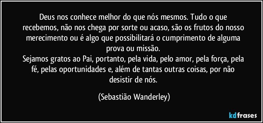 Deus nos conhece melhor do que nós mesmos. Tudo o que recebemos, não nos chega por sorte ou acaso, são os frutos do nosso merecimento ou é algo que possibilitará o cumprimento de alguma prova ou missão. 
Sejamos gratos ao Pai, portanto, pela vida, pelo amor, pela força, pela fé, pelas oportunidades e, além de tantas outras coisas, por não desistir de nós. (Sebastião Wanderley)