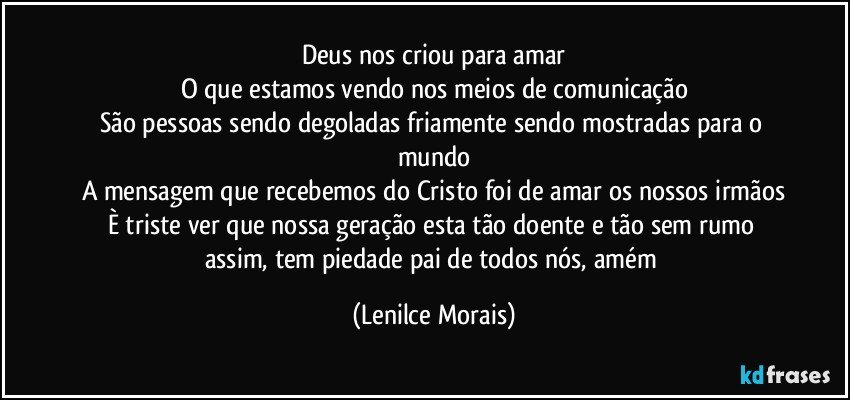 Deus nos criou para amar
O que estamos vendo nos meios de comunicação
São pessoas sendo degoladas friamente sendo mostradas para o mundo
A mensagem que recebemos do Cristo foi de amar os nossos irmãos
È triste ver que nossa geração esta tão doente e tão sem rumo assim, tem piedade pai de todos nós, amém (Lenilce Morais)