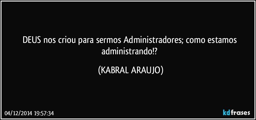 DEUS nos criou para sermos Administradores; como estamos administrando!? (KABRAL ARAUJO)