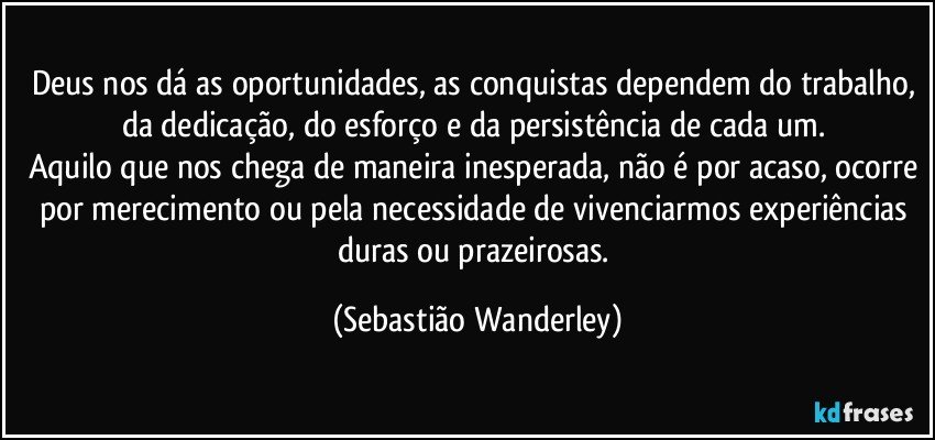 Deus nos dá as oportunidades, as conquistas dependem do trabalho, da dedicação, do esforço e da persistência de cada um. 
Aquilo que nos chega de maneira inesperada, não é por acaso, ocorre por merecimento ou pela necessidade de vivenciarmos experiências duras ou prazeirosas. (Sebastião Wanderley)
