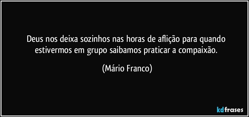 Deus nos deixa sozinhos nas horas de aflição para quando estivermos em grupo saibamos praticar a compaixão. (Mário Franco)