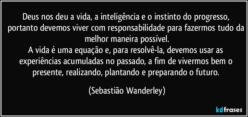 Deus nos deu a vida, a inteligência e o instinto do progresso, portanto devemos viver com responsabilidade para fazermos tudo da melhor maneira possível.
A vida é uma equação e, para resolvê-la, devemos usar as experiências acumuladas no passado, a fim de vivermos bem o presente, realizando, plantando e preparando o futuro. (Sebastião Wanderley)