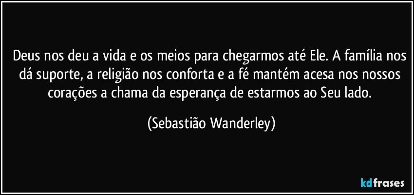 Deus nos deu a vida e os meios para chegarmos até Ele. A família nos dá suporte, a religião nos conforta e a fé mantém acesa nos nossos corações a chama da esperança de estarmos ao Seu lado. (Sebastião Wanderley)