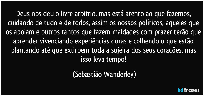Deus nos deu o livre arbítrio, mas está atento ao que fazemos, cuidando de tudo e de todos, assim os nossos políticos, aqueles que os apoiam e outros tantos que fazem maldades com prazer terão que aprender vivenciando experiências duras e colhendo o que estão plantando até que extirpem toda a sujeira dos seus corações, mas isso leva tempo! (Sebastião Wanderley)