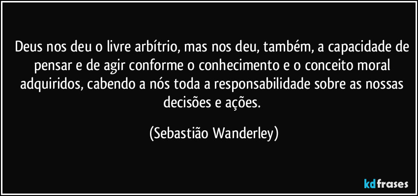 Deus nos deu o livre arbítrio, mas nos deu, também, a capacidade de pensar e de agir conforme o conhecimento e o conceito moral adquiridos, cabendo a nós toda a responsabilidade sobre as nossas decisões e ações. (Sebastião Wanderley)