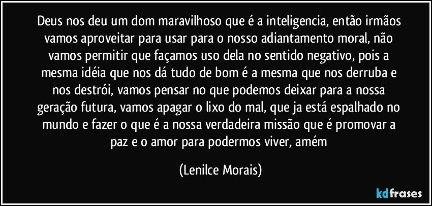 Deus nos deu um dom maravilhoso que é a inteligencia, então irmãos vamos aproveitar para usar para o nosso adiantamento moral, não vamos permitir que façamos uso dela no sentido negativo, pois a mesma idéia que nos dá tudo de bom é a mesma que nos derruba e nos destrói, vamos pensar no que podemos deixar para a nossa geração futura, vamos apagar o lixo do mal, que ja está espalhado no mundo e fazer o que é a nossa verdadeira missão que é promovar a paz e o amor para podermos viver, amém (Lenilce Morais)