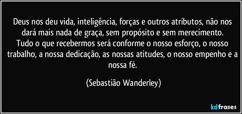 Deus nos deu vida, inteligência, forças e outros atributos, não nos dará mais nada de graça, sem propósito e sem merecimento. 
Tudo o que recebermos será conforme o nosso esforço, o nosso trabalho, a nossa dedicação, as nossas atitudes, o nosso empenho e a nossa fé. (Sebastião Wanderley)