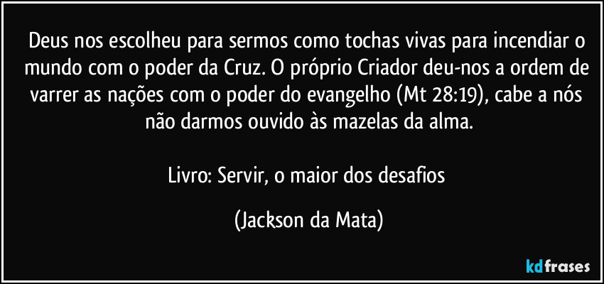 Deus nos escolheu para sermos como tochas vivas para incendiar o mundo com o poder da Cruz. O próprio Criador deu-nos a ordem de varrer as nações com o poder do evangelho (Mt 28:19), cabe a nós não darmos ouvido às mazelas da alma.

Livro: Servir, o maior dos desafios (Jackson da Mata)