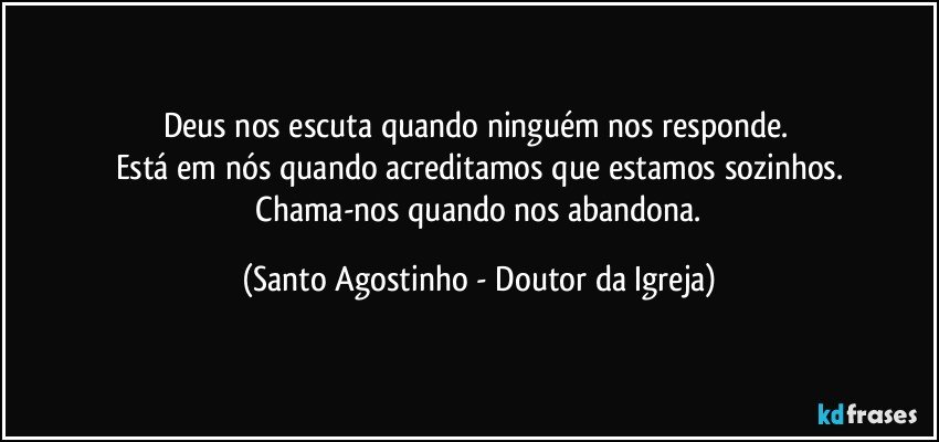 Deus nos escuta quando ninguém nos responde. 
Está em nós quando acreditamos que estamos sozinhos.
 Chama-nos quando nos abandona. (Santo Agostinho - Doutor da Igreja)