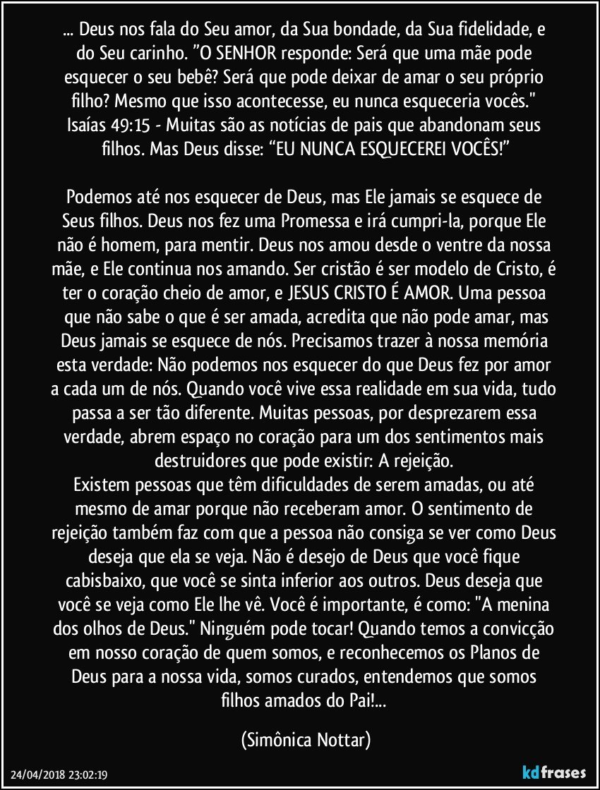 ...  Deus nos fala do Seu amor, da Sua bondade, da Sua fidelidade, e do Seu carinho. ”O SENHOR responde: Será que uma mãe pode esquecer o seu bebê? Será que pode deixar de amar o seu próprio filho? Mesmo que isso acontecesse, eu nunca esqueceria vocês." Isaías 49:15 - Muitas são as notícias de pais que abandonam seus filhos. Mas Deus disse: “EU NUNCA ESQUECEREI VOCÊS!”

Podemos até nos esquecer de Deus, mas Ele jamais se esquece de Seus filhos. Deus nos fez uma Promessa e irá cumpri-la, porque Ele não é homem, para mentir. Deus nos amou desde o ventre da nossa mãe, e Ele continua nos amando. Ser cristão é ser modelo de Cristo, é ter o coração cheio de amor, e JESUS CRISTO É AMOR. Uma pessoa que não sabe o que é ser amada, acredita que não pode amar, mas
Deus jamais se esquece de nós. Precisamos trazer à nossa memória esta verdade: Não podemos nos esquecer do que Deus fez por amor a cada um de nós. Quando você vive essa realidade em sua vida, tudo passa a ser tão diferente. Muitas pessoas, por desprezarem essa verdade, abrem espaço no coração para um dos sentimentos mais destruidores que pode existir: A rejeição. 
Existem pessoas que têm dificuldades de serem amadas, ou até mesmo de amar porque não receberam amor. O sentimento de rejeição também faz com que a pessoa não consiga se ver como Deus deseja que ela se veja. Não é desejo de Deus que você fique cabisbaixo, que você se sinta inferior aos outros. Deus deseja que você se veja como Ele lhe vê. Você é importante, é como: "A menina dos olhos de Deus." Ninguém pode tocar! Quando temos a convicção em nosso coração de quem somos, e reconhecemos os Planos de Deus para a nossa vida, somos curados, entendemos que somos filhos amados do Pai!... (Simônica Nottar)