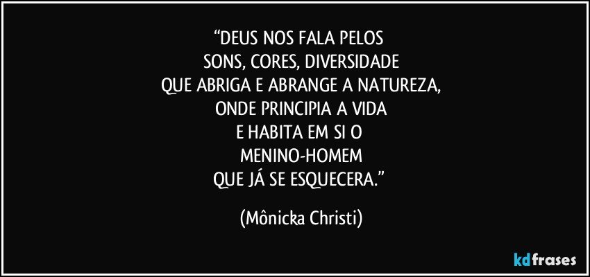 “DEUS NOS FALA PELOS 
SONS, CORES, DIVERSIDADE
QUE ABRIGA E ABRANGE A NATUREZA,
ONDE PRINCIPIA A VIDA
E HABITA EM SI O 
MENINO-HOMEM
QUE JÁ SE ESQUECERA.” (Mônicka Christi)