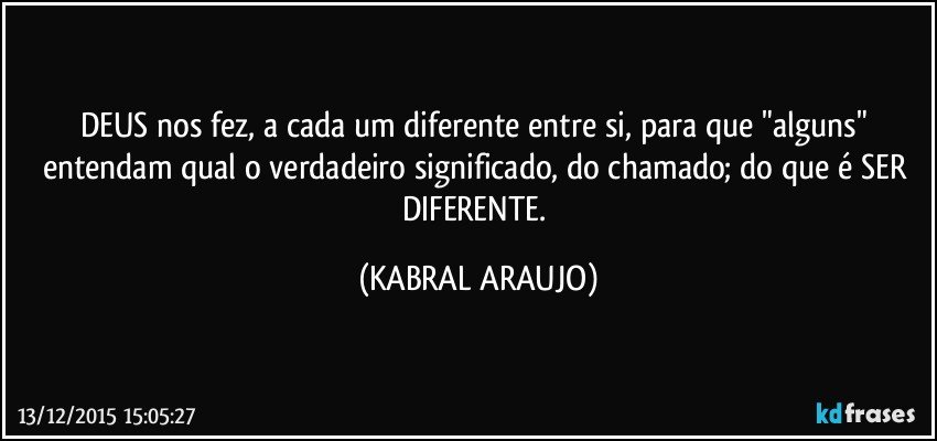 DEUS nos fez, a cada um diferente entre si, para que "alguns" entendam qual o verdadeiro significado, do chamado; do que é SER DIFERENTE. (KABRAL ARAUJO)