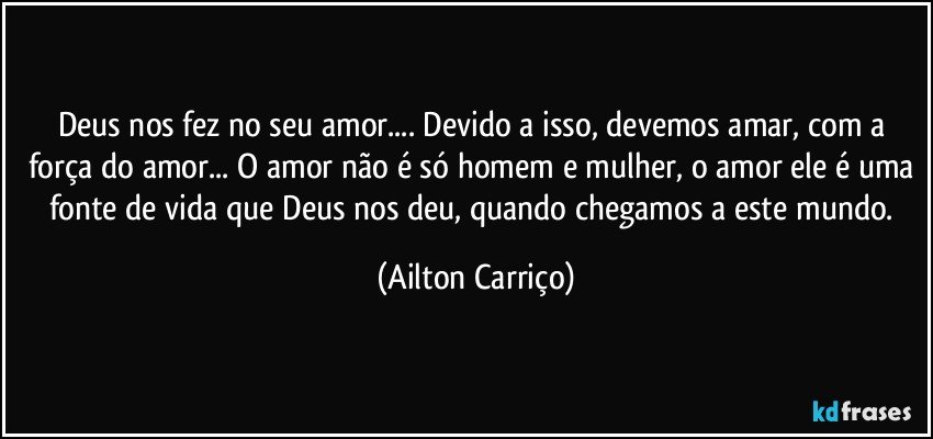 Deus nos fez no seu amor... Devido a isso, devemos amar, com a força do amor... O amor não é só homem e mulher, o amor ele é uma fonte de vida que Deus nos deu, quando chegamos a este mundo. (Ailton Carriço)