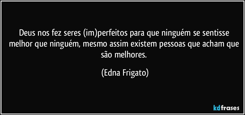 Deus nos fez seres (im)perfeitos para que ninguém se sentisse melhor que ninguém, mesmo assim existem pessoas que acham que são melhores. (Edna Frigato)