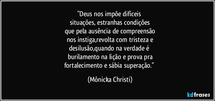 "Deus nos impõe difíceis 
situações, estranhas condições
que pela ausência de compreensão
nos instiga,revolta com tristeza e
desilusão,quando na verdade é 
burilamento na lição e prova pra
fortalecimento e sábia superação." (Mônicka Christi)