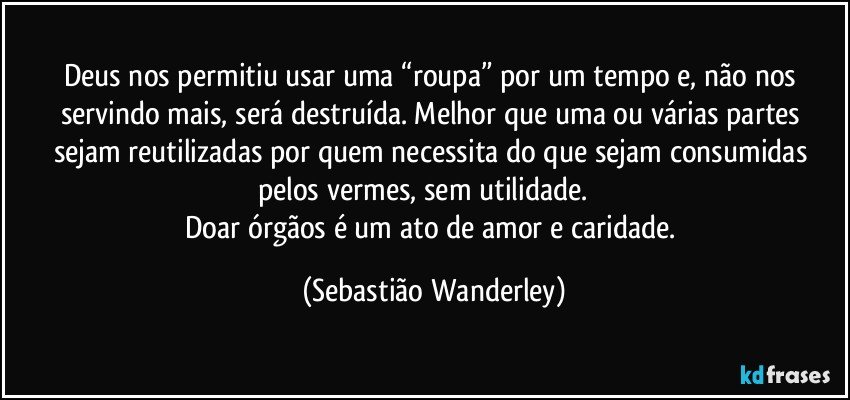 Deus nos permitiu usar uma “roupa” por um tempo e, não nos servindo mais, será destruída. Melhor que uma ou várias partes sejam reutilizadas por quem necessita do que sejam consumidas pelos vermes, sem utilidade.  
Doar órgãos é um ato de amor e caridade. (Sebastião Wanderley)