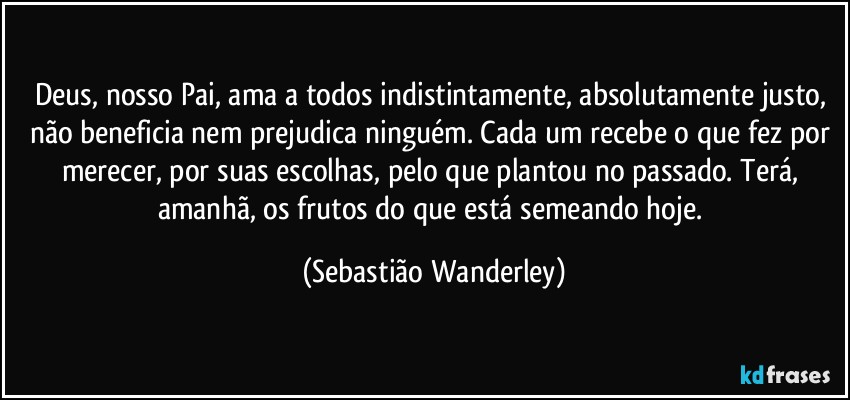 Deus, nosso Pai, ama a todos indistintamente, absolutamente justo, não beneficia nem prejudica ninguém. Cada um recebe o que fez por merecer, por suas escolhas, pelo que plantou no passado. Terá, amanhã, os frutos do que está semeando hoje. (Sebastião Wanderley)